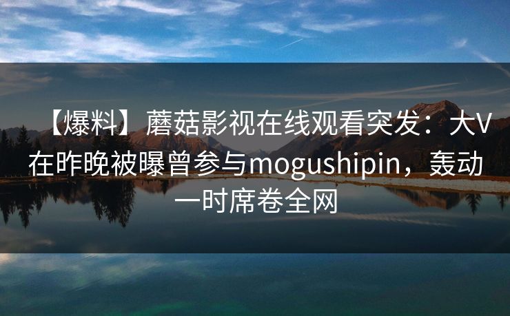 【爆料】蘑菇影视在线观看突发：大V在昨晚被曝曾参与mogushipin，轰动一时席卷全网