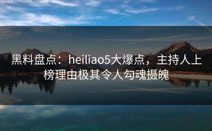 黑料盘点:heiliao5大爆点,主持人上榜理由极其令人勾魂摄魄 黑料盘点:heiliao5大爆点,主持人上榜理由极其令人勾魂摄魄