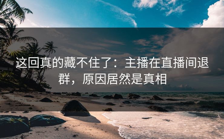 这回真的藏不住了：主播在直播间退群，原因居然是真相
