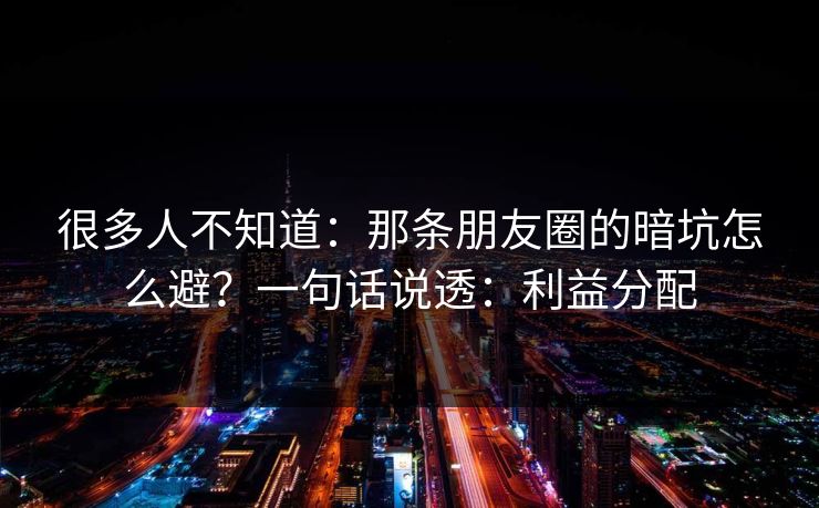 很多人不知道：那条朋友圈的暗坑怎么避？一句话说透：利益分配