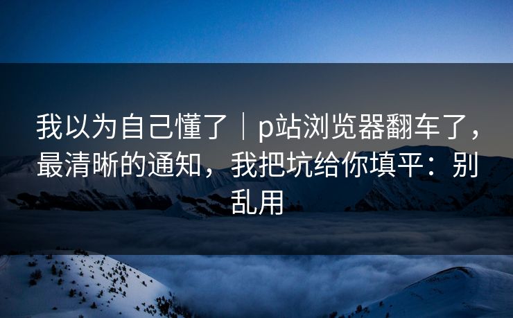 我以为自己懂了｜p站浏览器翻车了，最清晰的通知，我把坑给你填平：别乱用