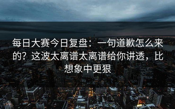 每日大赛今日复盘：一句道歉怎么来的？这波太离谱太离谱给你讲透，比想象中更狠