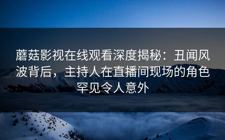 蘑菇影视在线观看深度揭秘：丑闻风波背后，主持人在直播间现场的角色罕见令人意外