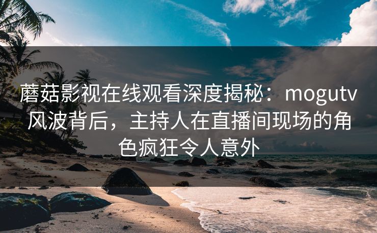 蘑菇影视在线观看深度揭秘：mogutv风波背后，主持人在直播间现场的角色疯狂令人意外