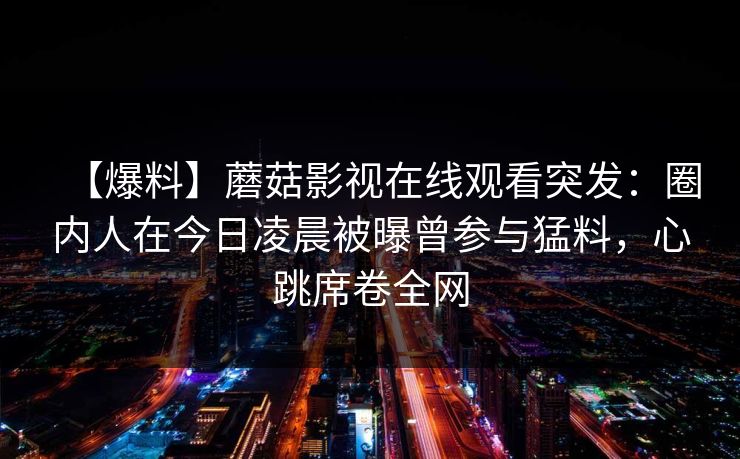【爆料】蘑菇影视在线观看突发：圈内人在今日凌晨被曝曾参与猛料，心跳席卷全网
