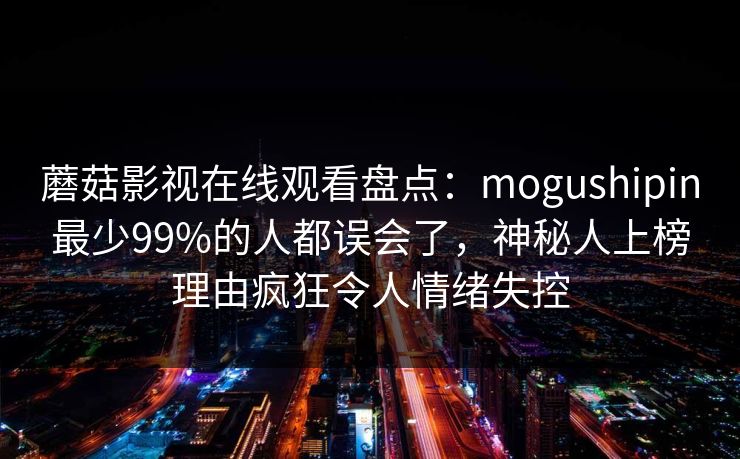 蘑菇影视在线观看盘点：mogushipin最少99%的人都误会了，神秘人上榜理由疯狂令人情绪失控