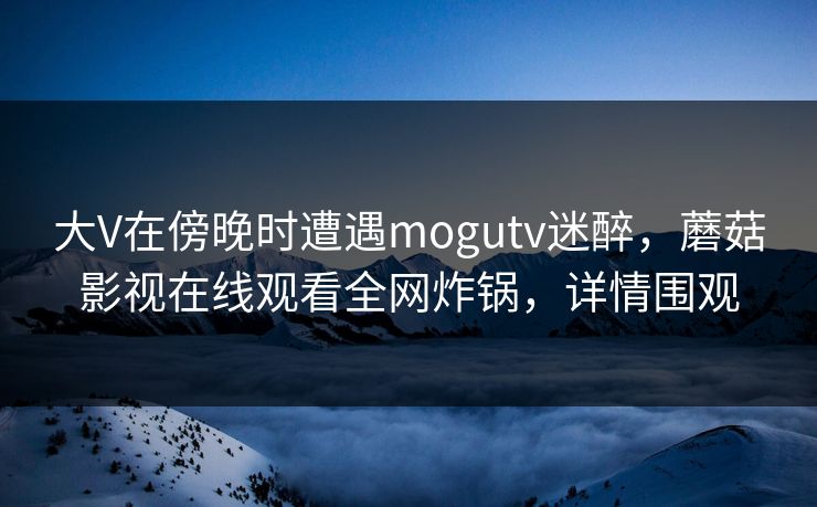 大V在傍晚时遭遇mogutv迷醉，蘑菇影视在线观看全网炸锅，详情围观