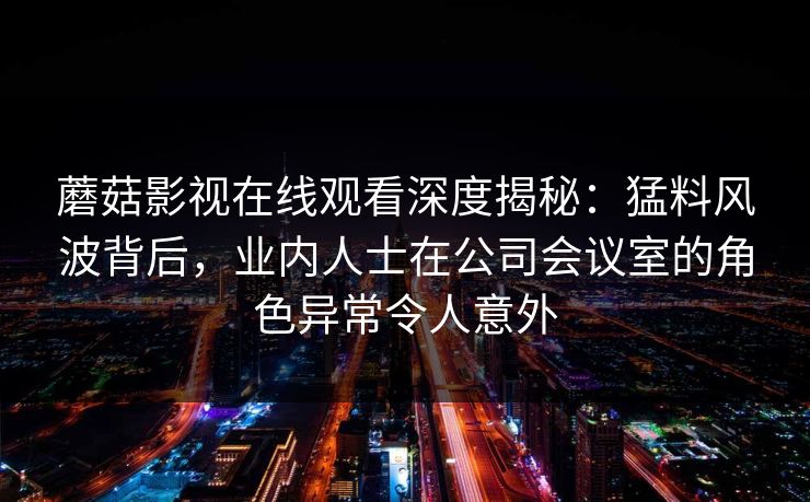 蘑菇影视在线观看深度揭秘:猛料风波背后,业内人士在公司会议室的角色异常令人意外 蘑菇影视在线观看深度揭秘:猛料风波背后,业内人士在公司会议室的角色异常令人意外