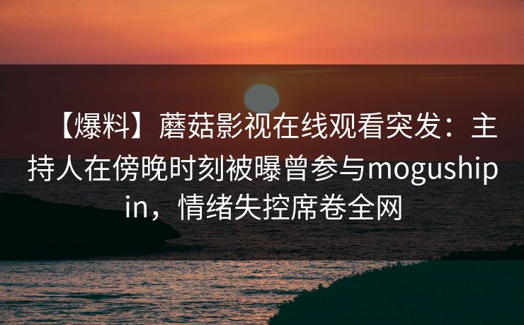 【爆料】蘑菇影视在线观看突发:主持人在傍晚时刻被曝曾参与mogushipin,情绪失控席卷全网 【爆料】蘑菇影视在线观看突发:主持人在傍晚时刻被曝曾参与mogushipin,情绪失控席卷全网