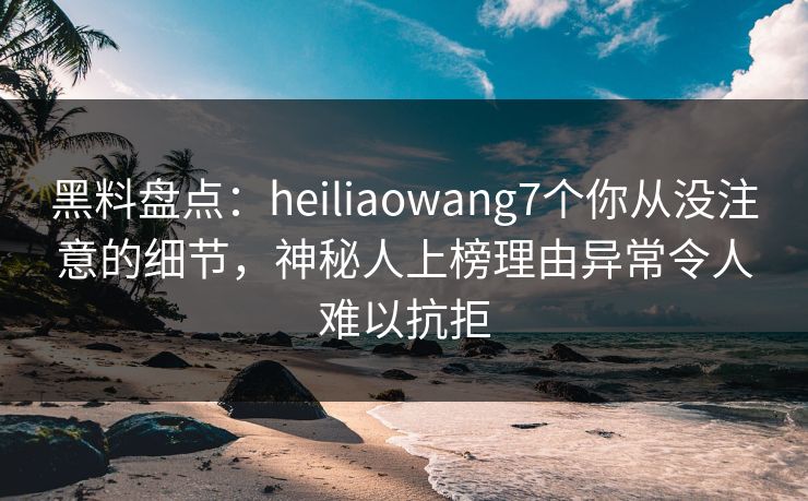 黑料盘点：heiliaowang7个你从没注意的细节，神秘人上榜理由异常令人难以抗拒