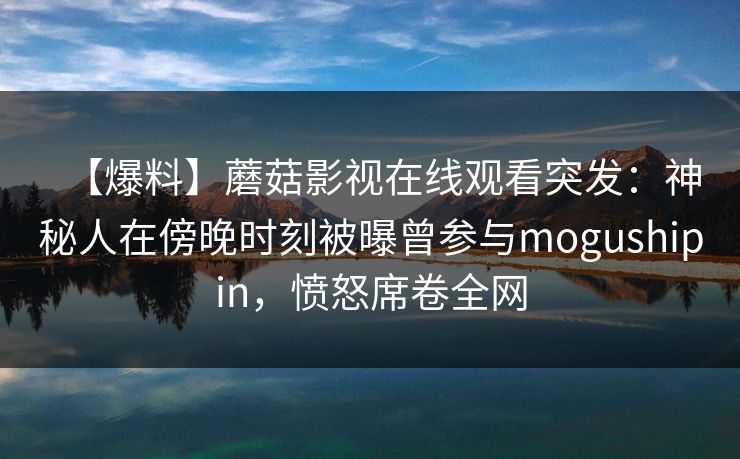 【爆料】蘑菇影视在线观看突发:神秘人在傍晚时刻被曝曾参与mogushipin,愤怒席卷全网 【爆料】蘑菇影视在线观看突发:神秘人在傍晚时刻被曝曾参与mogushipin,愤怒席卷全网