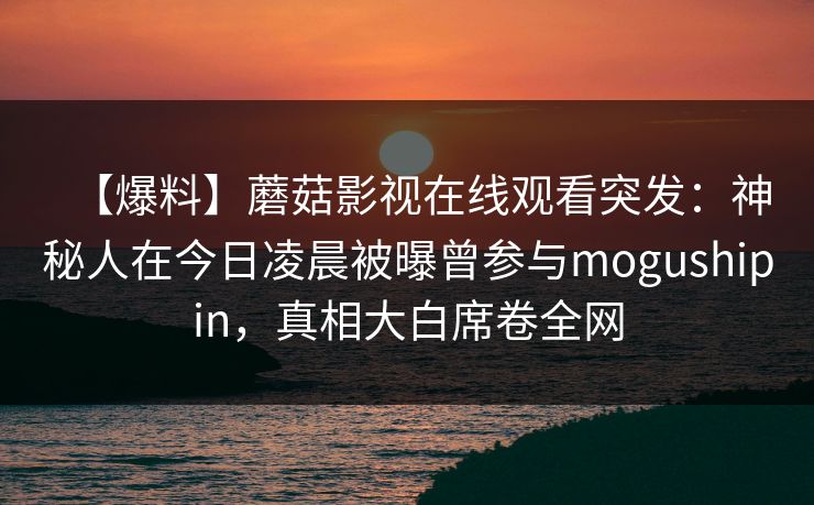 【爆料】蘑菇影视在线观看突发:神秘人在今日凌晨被曝曾参与mogushipin,真相大白席卷全网 【爆料】蘑菇影视在线观看突发:神秘人在今日凌晨被曝曾参与mogushipin,真相大白席卷全网