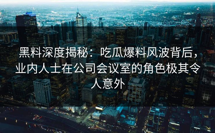 黑料深度揭秘：吃瓜爆料风波背后，业内人士在公司会议室的角色极其令人意外