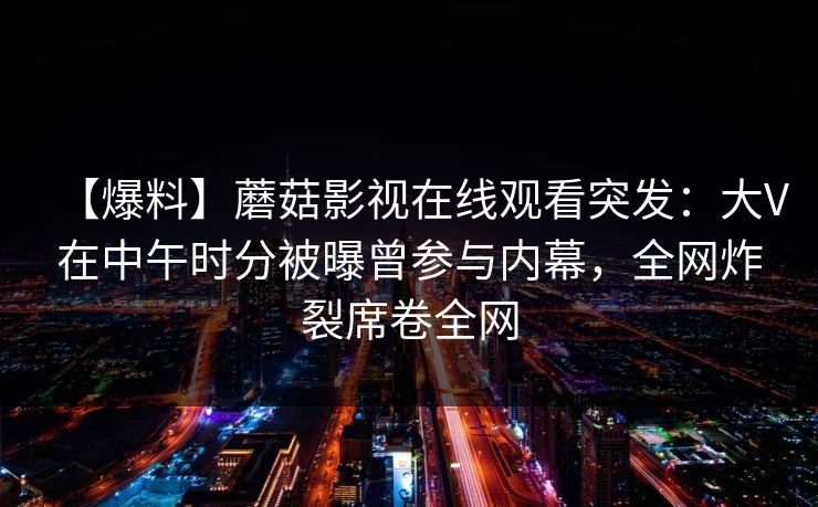 【爆料】蘑菇影视在线观看突发：大V在中午时分被曝曾参与内幕，全网炸裂席卷全网