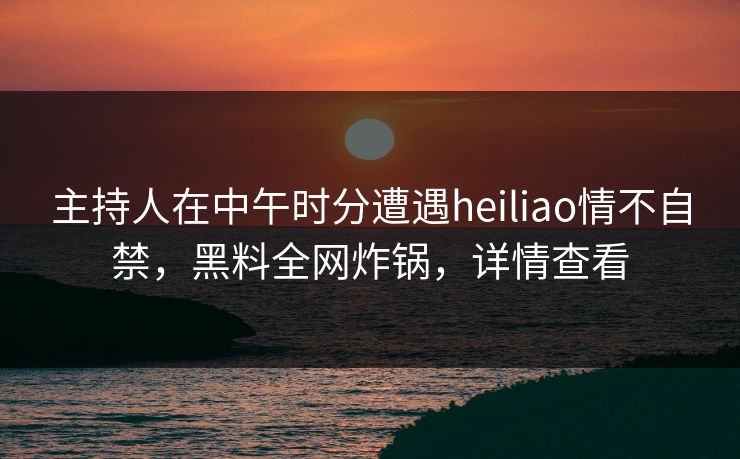 主持人在中午时分遭遇heiliao情不自禁，黑料全网炸锅，详情查看