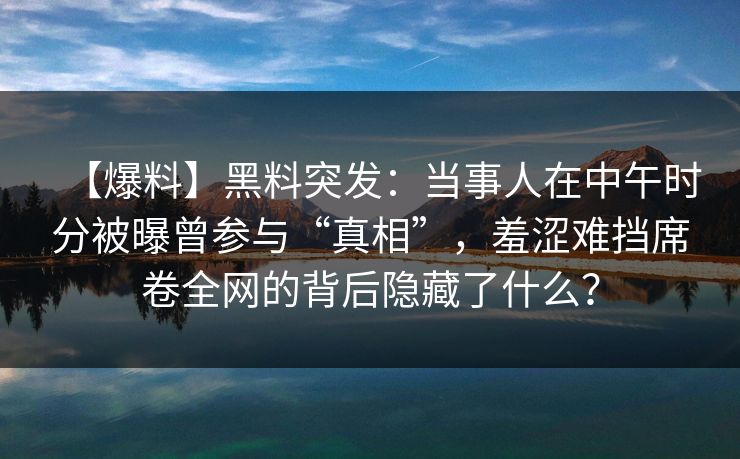【爆料】黑料突发：当事人在中午时分被曝曾参与“真相”，羞涩难挡席卷全网的背后隐藏了什么？