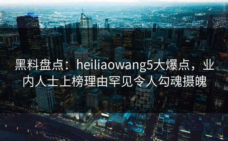 黑料盘点：heiliaowang5大爆点，业内人士上榜理由罕见令人勾魂摄魄