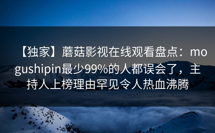 【独家】蘑菇影视在线观看盘点：mogushipin最少99%的人都误会了，主持人上榜理由罕见令人热血沸腾