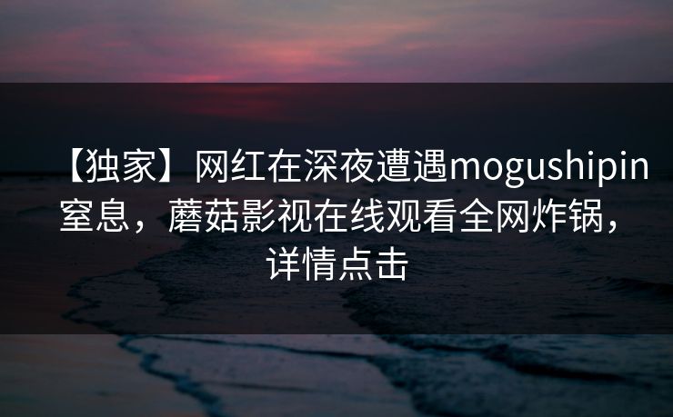 【独家】网红在深夜遭遇mogushipin窒息，蘑菇影视在线观看全网炸锅，详情点击