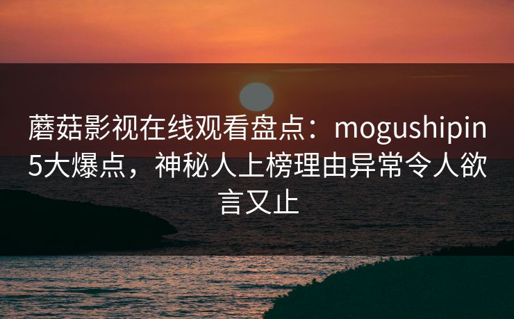 蘑菇影视在线观看盘点：mogushipin5大爆点，神秘人上榜理由异常令人欲言又止