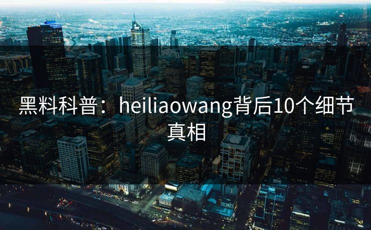 黑料科普:heiliaowang背后10个细节真相 黑料科普:heiliaowang背后10个细节真相