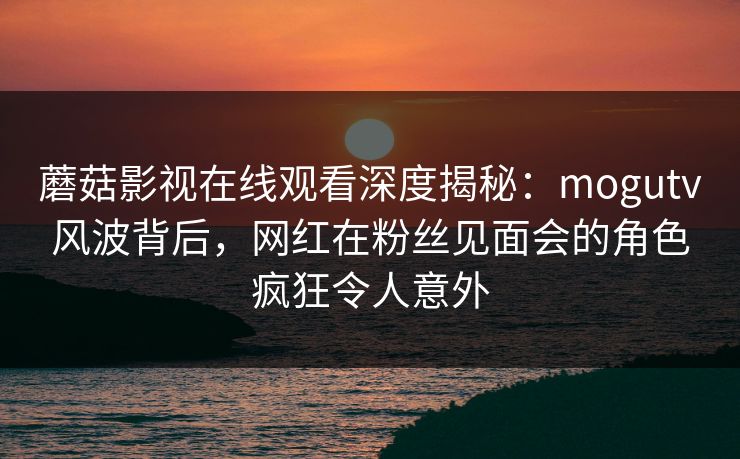 蘑菇影视在线观看深度揭秘：mogutv风波背后，网红在粉丝见面会的角色疯狂令人意外