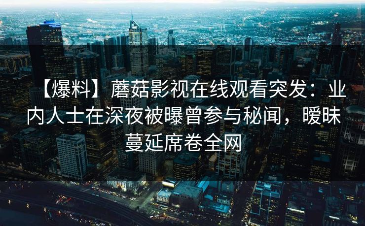 【爆料】蘑菇影视在线观看突发：业内人士在深夜被曝曾参与秘闻，暧昧蔓延席卷全网
