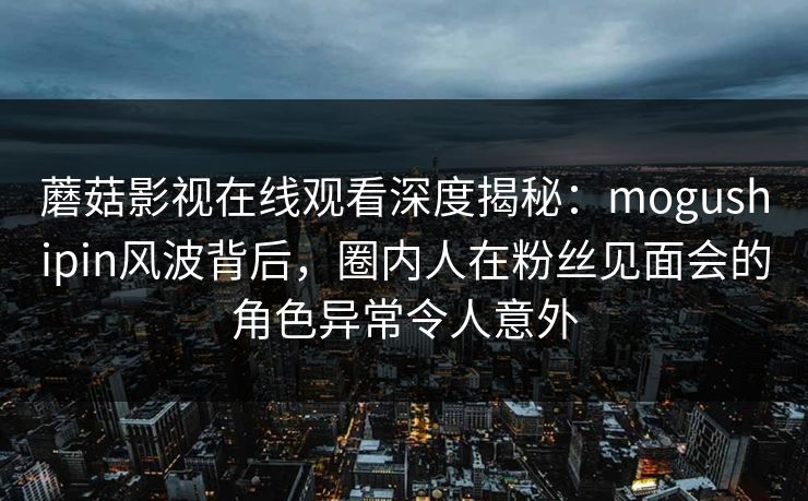 蘑菇影视在线观看深度揭秘：mogushipin风波背后，圈内人在粉丝见面会的角色异常令人意外