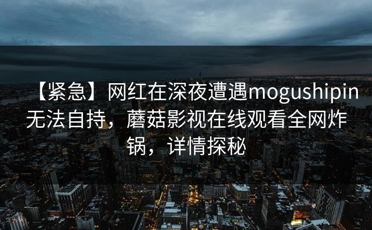 【紧急】网红在深夜遭遇mogushipin无法自持,蘑菇影视在线观看全网炸锅,详情探秘 【紧急】网红在深夜遭遇mogushipin无法自持,蘑菇影视在线观看全网炸锅,详情探秘