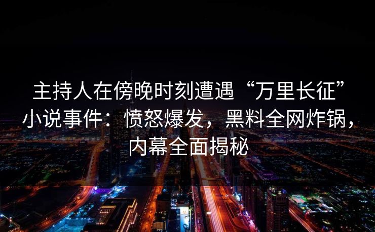 主持人在傍晚时刻遭遇“万里长征”小说事件：愤怒爆发，黑料全网炸锅，内幕全面揭秘