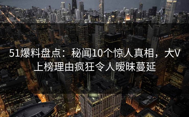 51爆料盘点：秘闻10个惊人真相，大V上榜理由疯狂令人暧昧蔓延