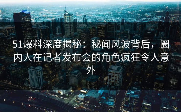 51爆料深度揭秘:秘闻风波背后,圈内人在记者发布会的角色疯狂令人意外 51爆料深度揭秘:秘闻风波背后,圈内人在记者发布会的角色疯狂令人意外