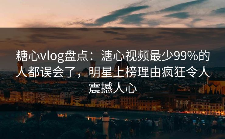 糖心vlog盘点：溏心视频最少99%的人都误会了，明星上榜理由疯狂令人震撼人心