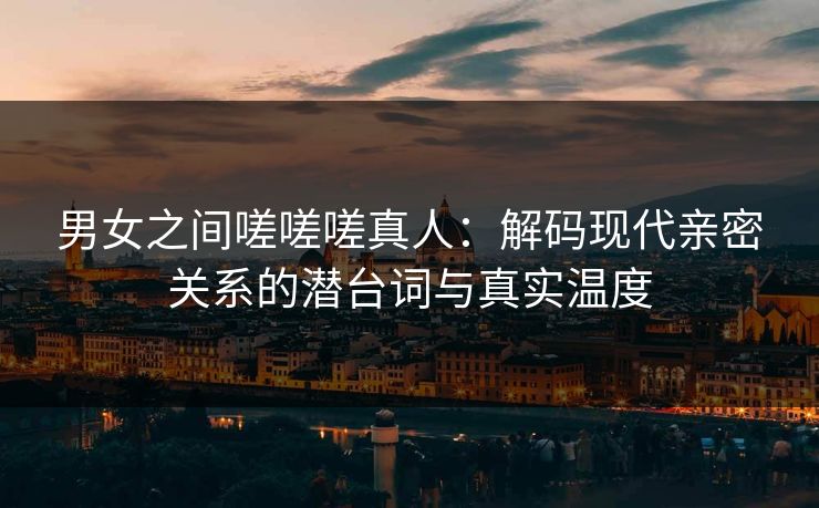 男女之间嗟嗟嗟真人:解码现代亲密关系的潜台词与真实温度 男女之间嗟嗟嗟真人:解码现代亲密关系的潜台词与真实温度