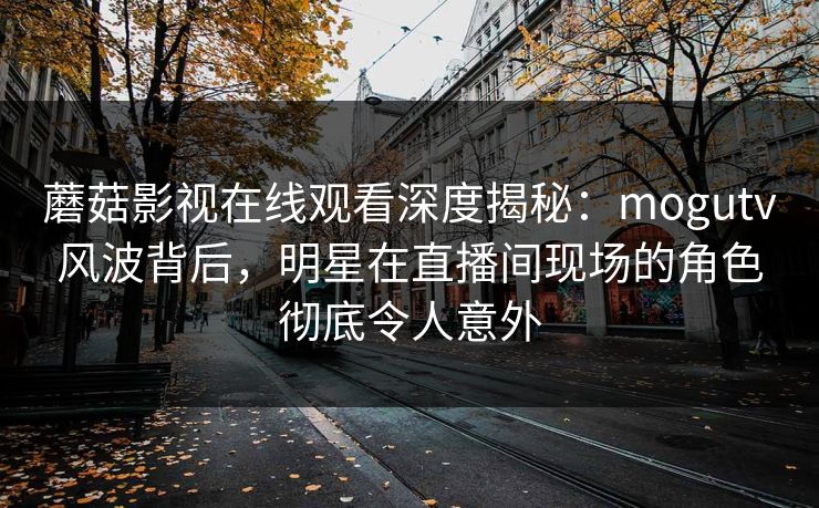 蘑菇影视在线观看深度揭秘：mogutv风波背后，明星在直播间现场的角色彻底令人意外