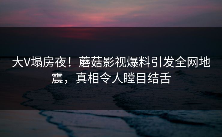 大V塌房夜！蘑菇影视爆料引发全网地震，真相令人瞠目结舌