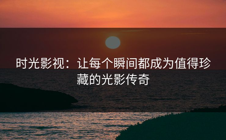 时光影视：让每个瞬间都成为值得珍藏的光影传奇