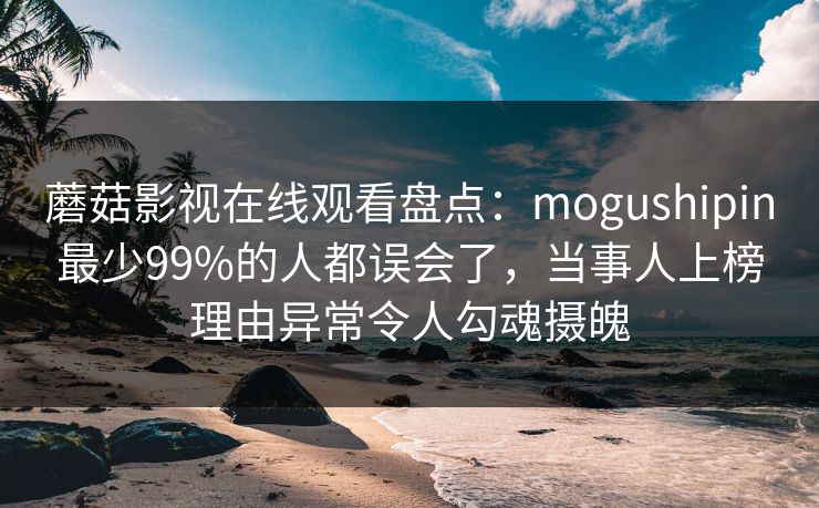 蘑菇影视在线观看盘点:mogushipin最少99%的人都误会了,当事人上榜理由异常令人勾魂摄魄 蘑菇影视在线观看盘点:mogushipin最少99%的人都误会了,当事人上榜理由异常令人勾魂摄魄