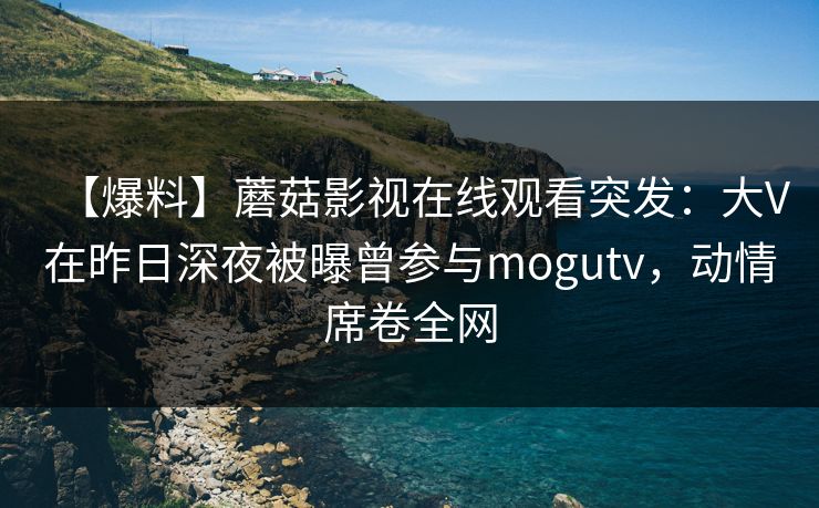 【爆料】蘑菇影视在线观看突发：大V在昨日深夜被曝曾参与mogutv，动情席卷全网