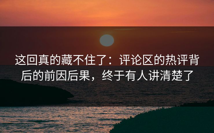 这回真的藏不住了:评论区的热评背后的前因后果,终于有人讲清楚了 这回真的藏不住了:评论区的热评背后的前因后果,终于有人讲清楚了