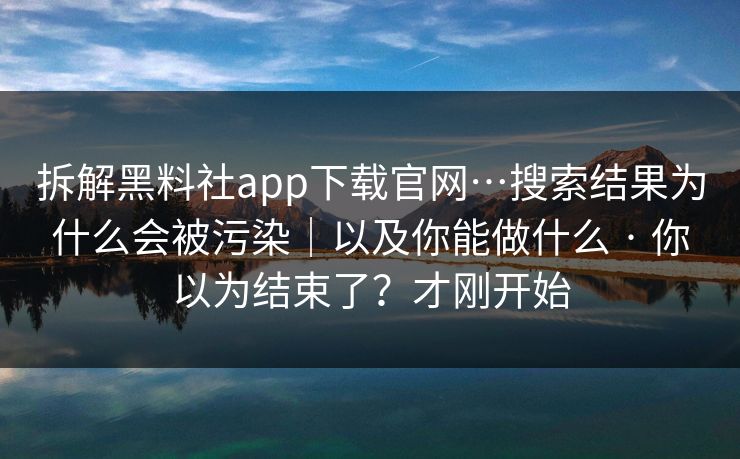 拆解黑料社app下载官网…搜索结果为什么会被污染｜以及你能做什么 · 你以为结束了？才刚开始