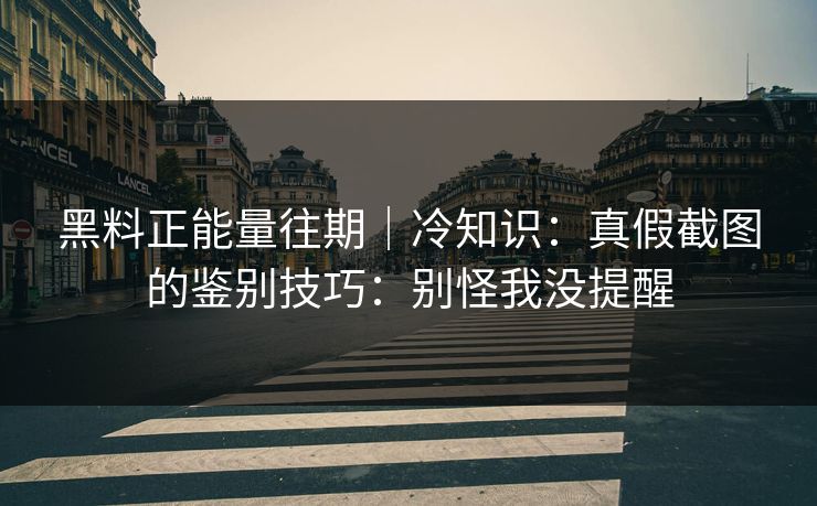 黑料正能量往期｜冷知识：真假截图的鉴别技巧：别怪我没提醒