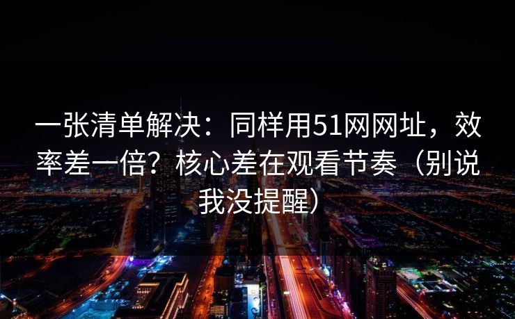 一张清单解决：同样用51网网址，效率差一倍？核心差在观看节奏（别说我没提醒）