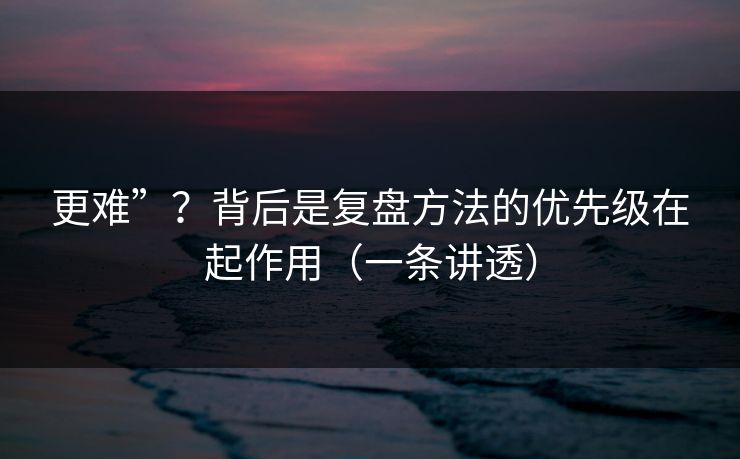 更难”？背后是复盘方法的优先级在起作用（一条讲透）