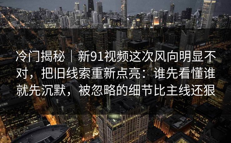 冷门揭秘｜新91视频这次风向明显不对，把旧线索重新点亮：谁先看懂谁就先沉默，被忽略的细节比主线还狠