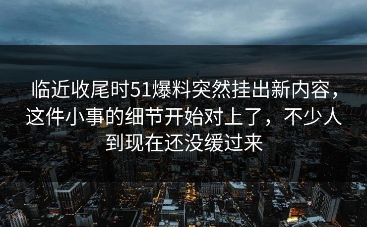 临近收尾时51爆料突然挂出新内容，这件小事的细节开始对上了，不少人到现在还没缓过来